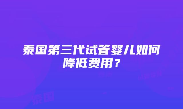 泰国第三代试管婴儿如何降低费用？