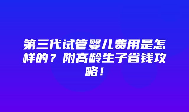 第三代试管婴儿费用是怎样的？附高龄生子省钱攻略！