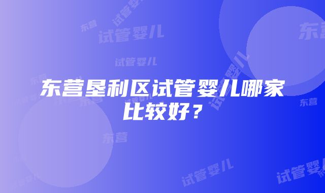 东营垦利区试管婴儿哪家比较好？