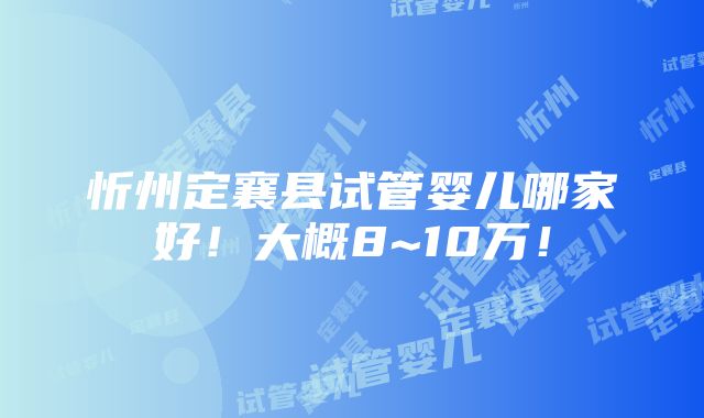 忻州定襄县试管婴儿哪家好！大概8~10万！