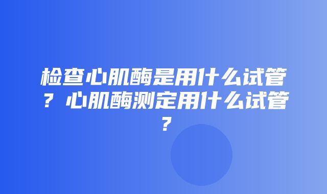 检查心肌酶是用什么试管？心肌酶测定用什么试管？