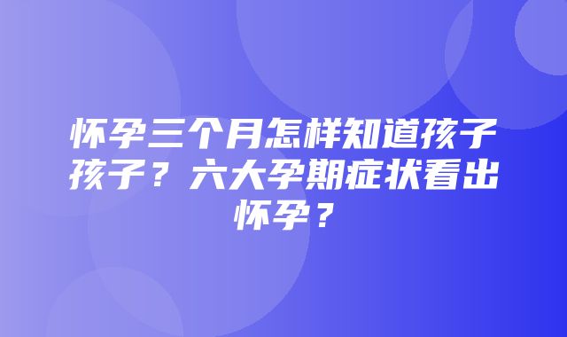 怀孕三个月怎样知道孩子孩子？六大孕期症状看出怀孕？