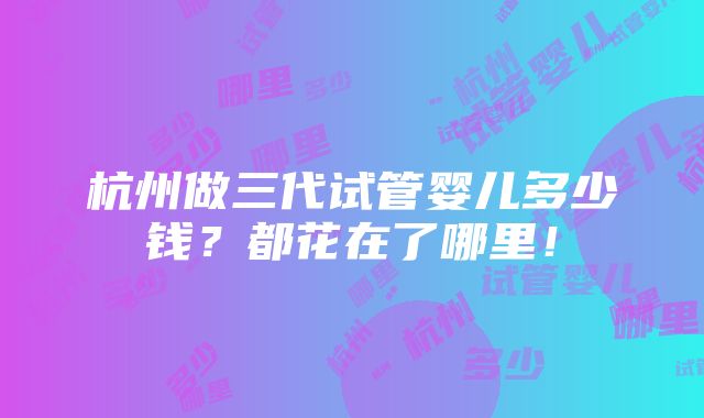 杭州做三代试管婴儿多少钱？都花在了哪里！