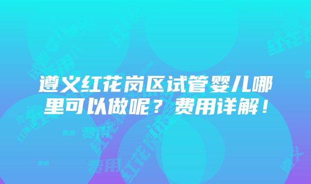 遵义红花岗区试管婴儿哪里可以做呢？费用详解！