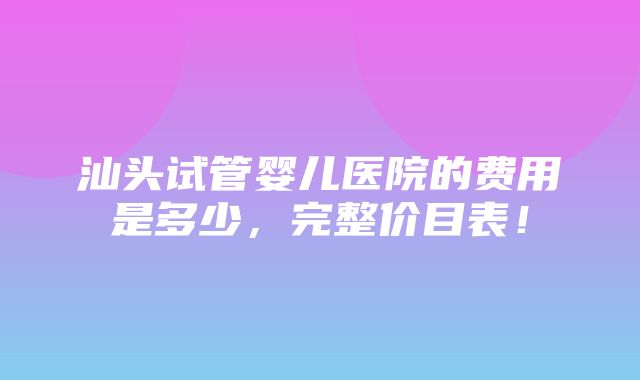 汕头试管婴儿医院的费用是多少，完整价目表！