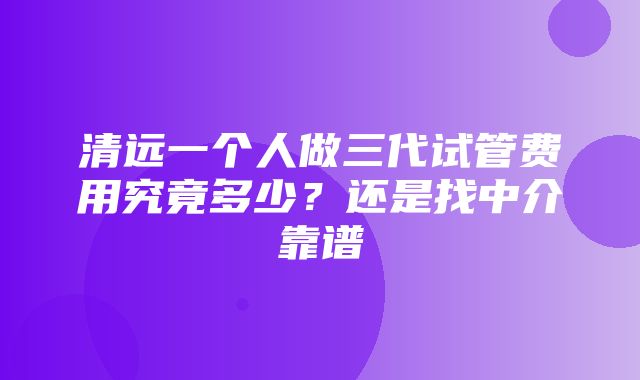 清远一个人做三代试管费用究竟多少？还是找中介靠谱