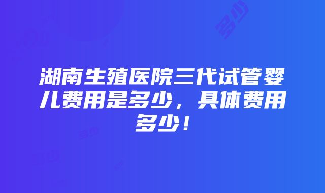 湖南生殖医院三代试管婴儿费用是多少，具体费用多少！