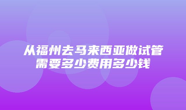 从福州去马来西亚做试管需要多少费用多少钱