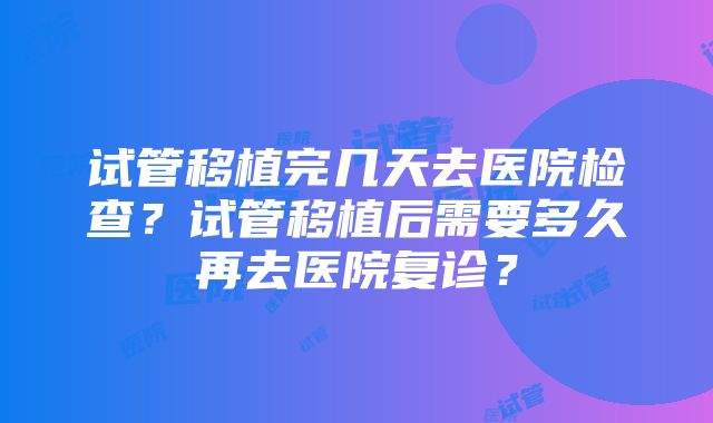 试管移植完几天去医院检查？试管移植后需要多久再去医院复诊？