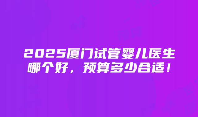 2025厦门试管婴儿医生哪个好，预算多少合适！