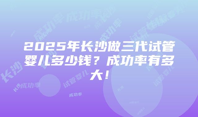 2025年长沙做三代试管婴儿多少钱？成功率有多大！