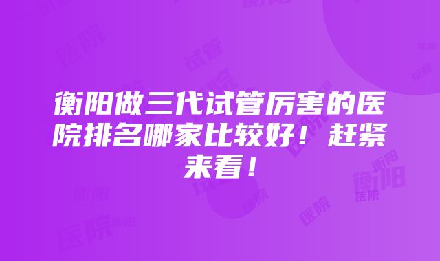 衡阳做三代试管厉害的医院排名哪家比较好！赶紧来看！