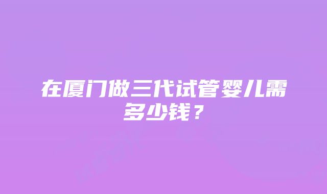 在厦门做三代试管婴儿需多少钱？