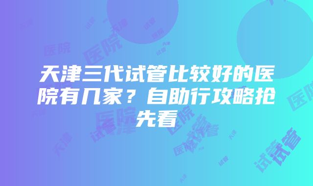 天津三代试管比较好的医院有几家？自助行攻略抢先看