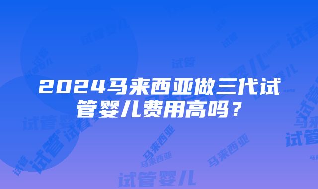 2024马来西亚做三代试管婴儿费用高吗？