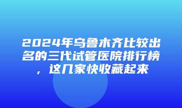 2024年乌鲁木齐比较出名的三代试管医院排行榜，这几家快收藏起来