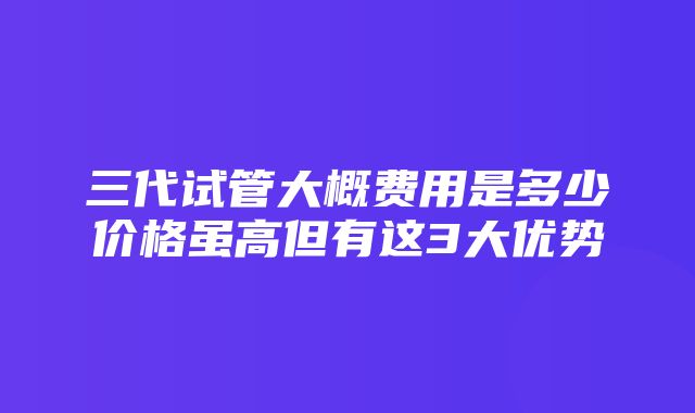 三代试管大概费用是多少价格虽高但有这3大优势