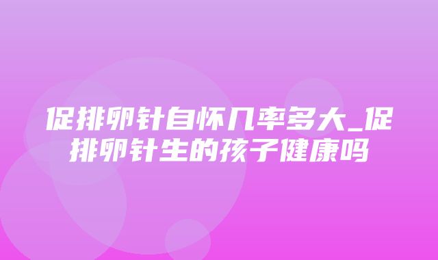 促排卵针自怀几率多大_促排卵针生的孩子健康吗