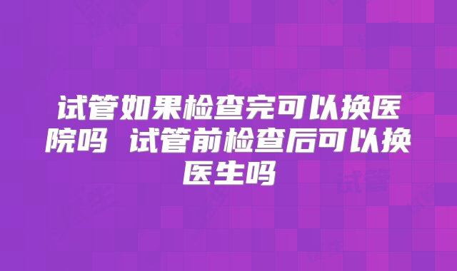 试管如果检查完可以换医院吗 试管前检查后可以换医生吗