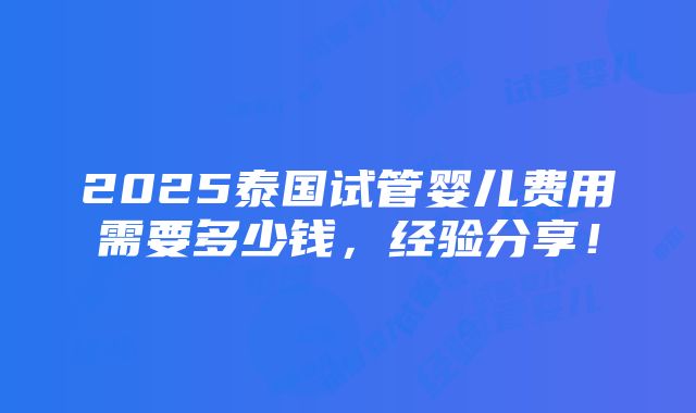 2025泰国试管婴儿费用需要多少钱，经验分享！