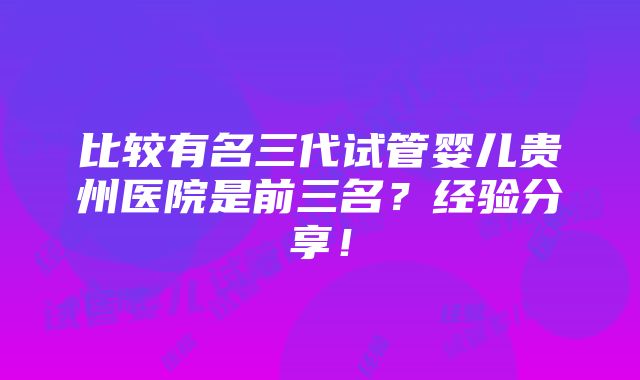 比较有名三代试管婴儿贵州医院是前三名？经验分享！