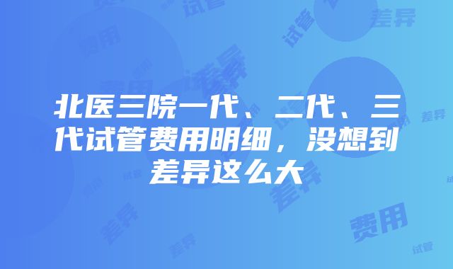 北医三院一代、二代、三代试管费用明细，没想到差异这么大