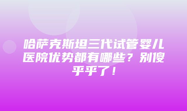 哈萨克斯坦三代试管婴儿医院优势都有哪些？别傻乎乎了！