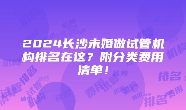 2024长沙未婚做试管机构排名在这？附分类费用清单！