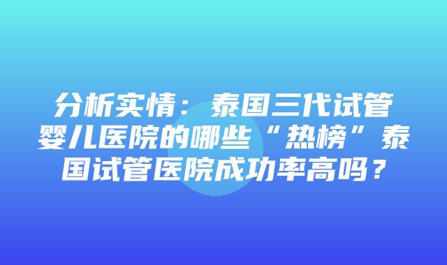 分析实情：泰国三代试管婴儿医院的哪些“热榜”泰国试管医院成功率高吗？