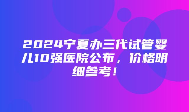 2024宁夏办三代试管婴儿10强医院公布，价格明细参考！