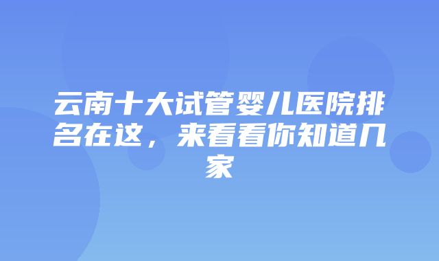 云南十大试管婴儿医院排名在这，来看看你知道几家