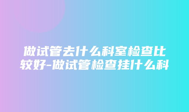 做试管去什么科室检查比较好-做试管检查挂什么科