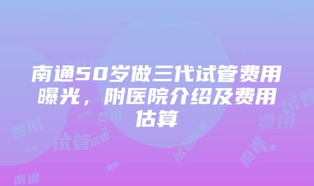 南通50岁做三代试管费用曝光，附医院介绍及费用估算