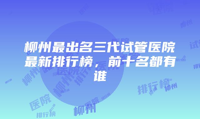 柳州最出名三代试管医院最新排行榜，前十名都有谁