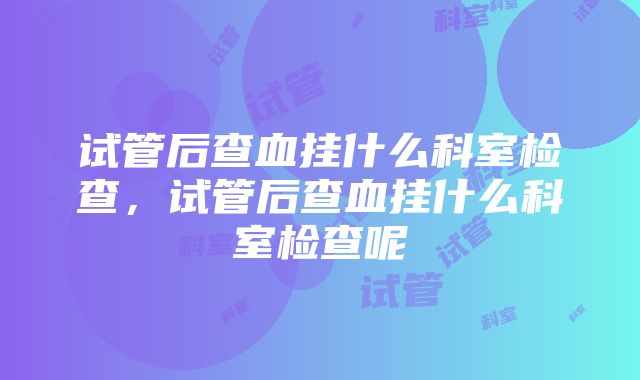 试管后查血挂什么科室检查，试管后查血挂什么科室检查呢