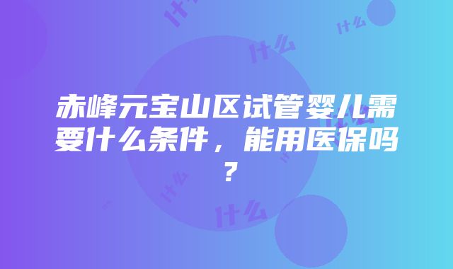 赤峰元宝山区试管婴儿需要什么条件，能用医保吗？