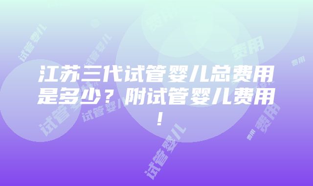 江苏三代试管婴儿总费用是多少？附试管婴儿费用！