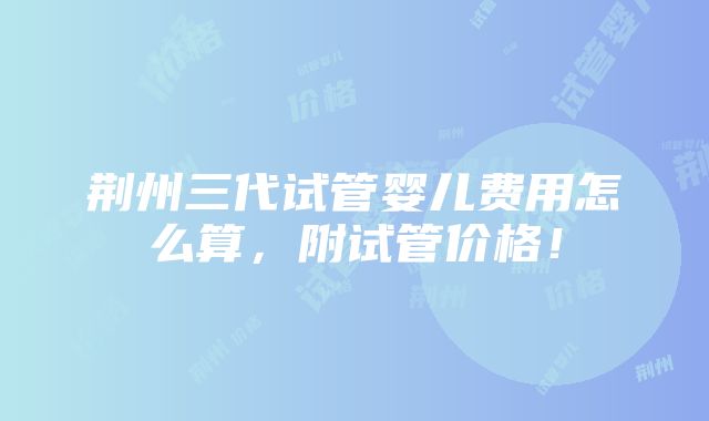 荆州三代试管婴儿费用怎么算，附试管价格！