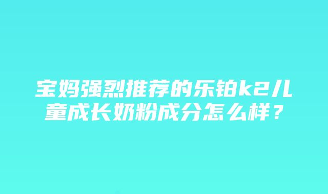 宝妈强烈推荐的乐铂k2儿童成长奶粉成分怎么样？