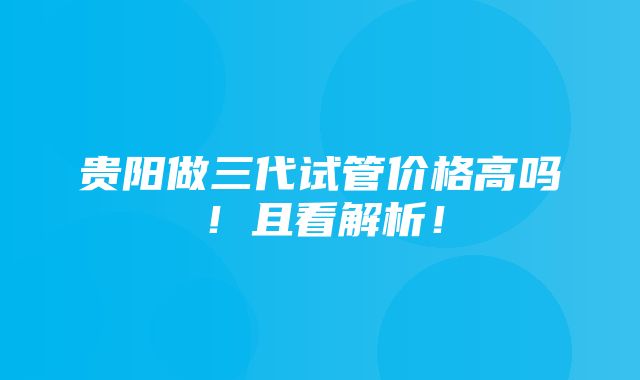 贵阳做三代试管价格高吗！且看解析！