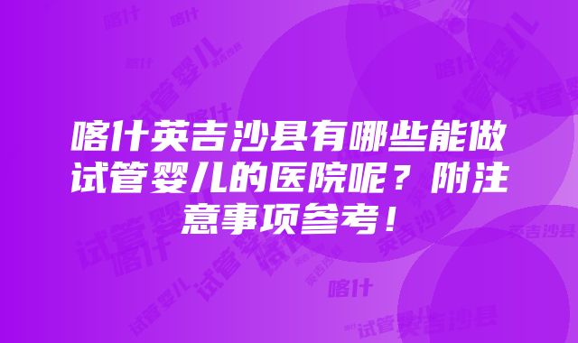 喀什英吉沙县有哪些能做试管婴儿的医院呢？附注意事项参考！