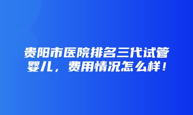 贵阳市医院排名三代试管婴儿，费用情况怎么样！