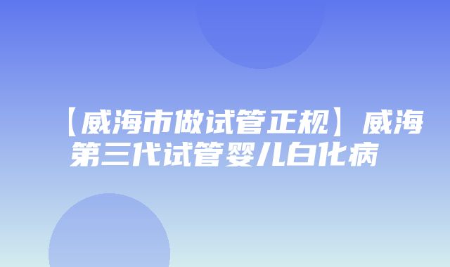 【威海市做试管正规】威海第三代试管婴儿白化病