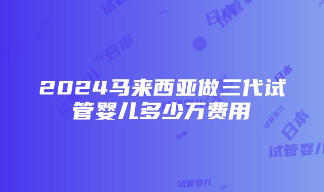 2024马来西亚做三代试管婴儿多少万费用