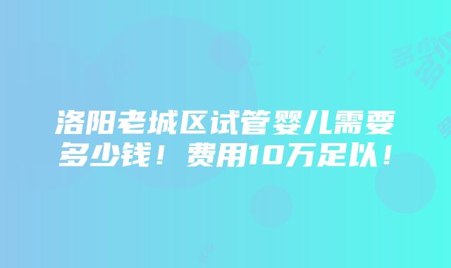 洛阳老城区试管婴儿需要多少钱！费用10万足以！