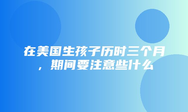 在美国生孩子历时三个月，期间要注意些什么