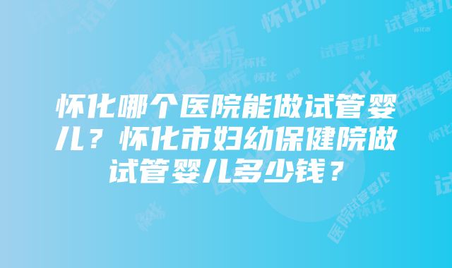 怀化哪个医院能做试管婴儿？怀化市妇幼保健院做试管婴儿多少钱？