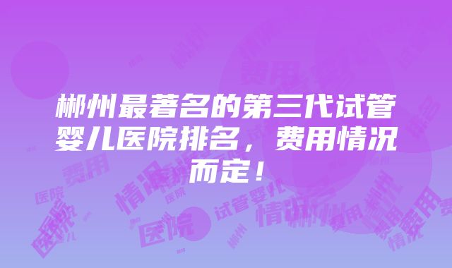 郴州最著名的第三代试管婴儿医院排名，费用情况而定！