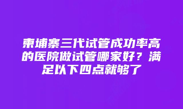 柬埔寨三代试管成功率高的医院做试管哪家好？满足以下四点就够了