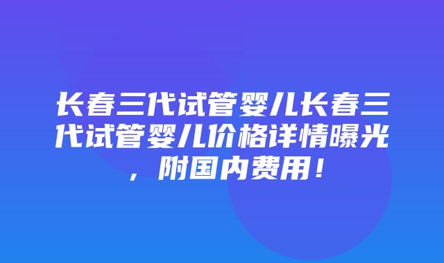 长春三代试管婴儿长春三代试管婴儿价格详情曝光，附国内费用！